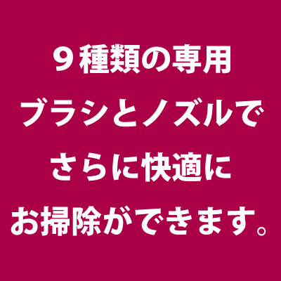 9種類の専用ブラシとノズルでさらに快適にお掃除ができます。